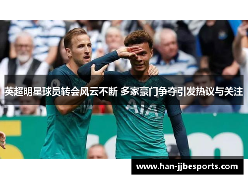 英超明星球员转会风云不断 多家豪门争夺引发热议与关注