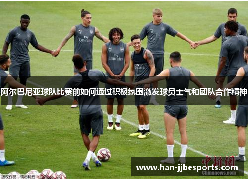 阿尔巴尼亚球队比赛前如何通过积极氛围激发球员士气和团队合作精神